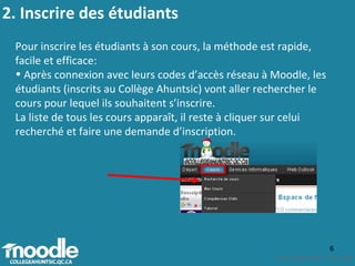 2. Inscrire des étudiants  Pour inscrire les étudiants à son cours, la méthode est rapide, facile et efficace:  Après connexion avec leurs codes d’accès réseau à Moodle, les étudiants (inscrits au Collège Ahuntsic) vont aller rechercher le cours pour lequel ils souhaitent s’inscrire.  La liste de tous les cours apparaît, il reste à cliquer sur celui recherché et faire une demande d’inscription. 