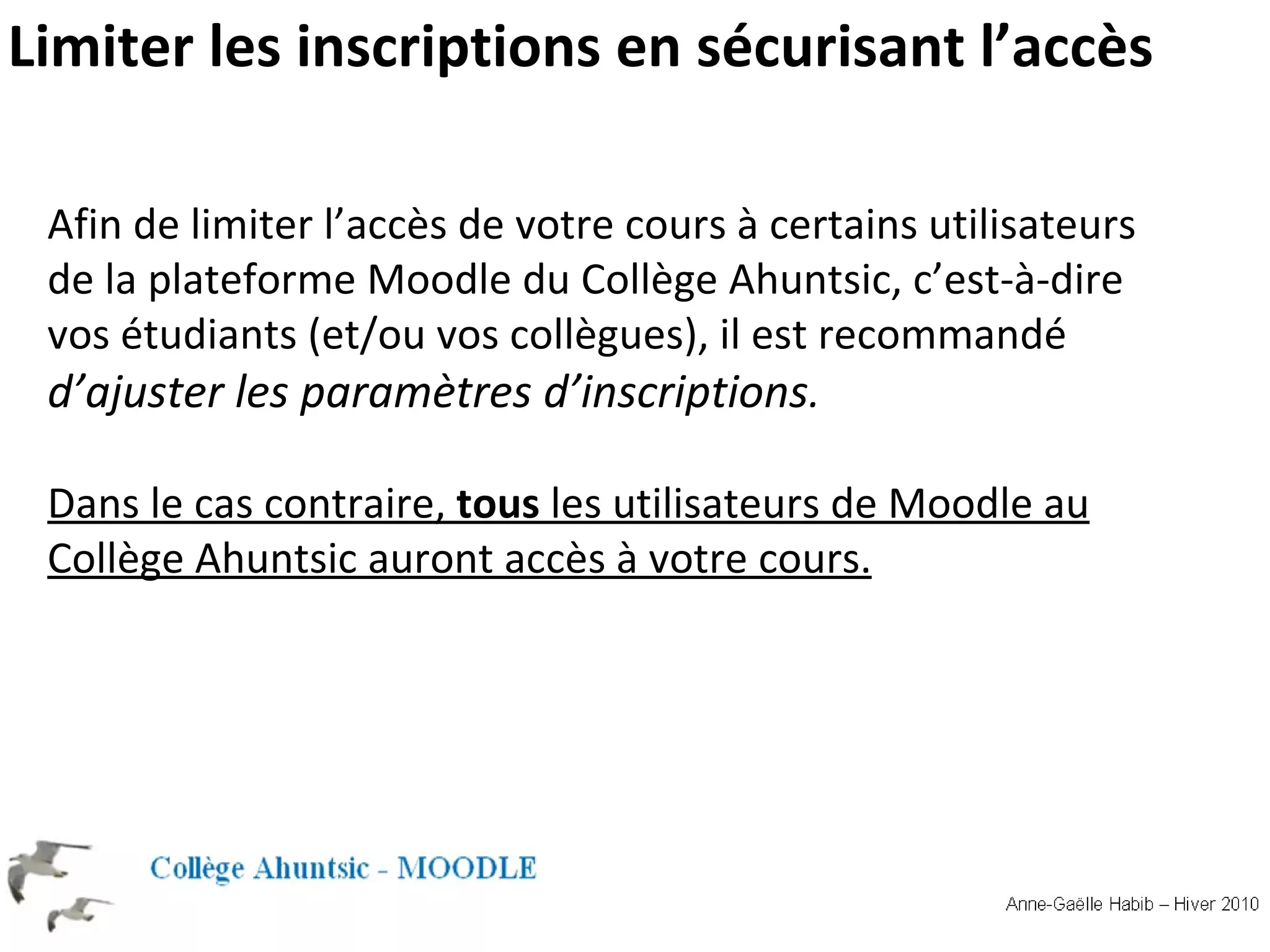 Limiter les inscriptions en sécurisant l’accès Afin de limiter l’accès de votre cours à certains utilisateurs de la plateforme Moodle du Collège Ahuntsic, c’est-à-dire vos étudiants (et/ou vos collègues), il est recommandé d’ajuster les paramètres d’inscriptions . Dans le cas contraire, tous les utilisateurs de Moodle au Collège Ahuntsic auront accès à votre cours.