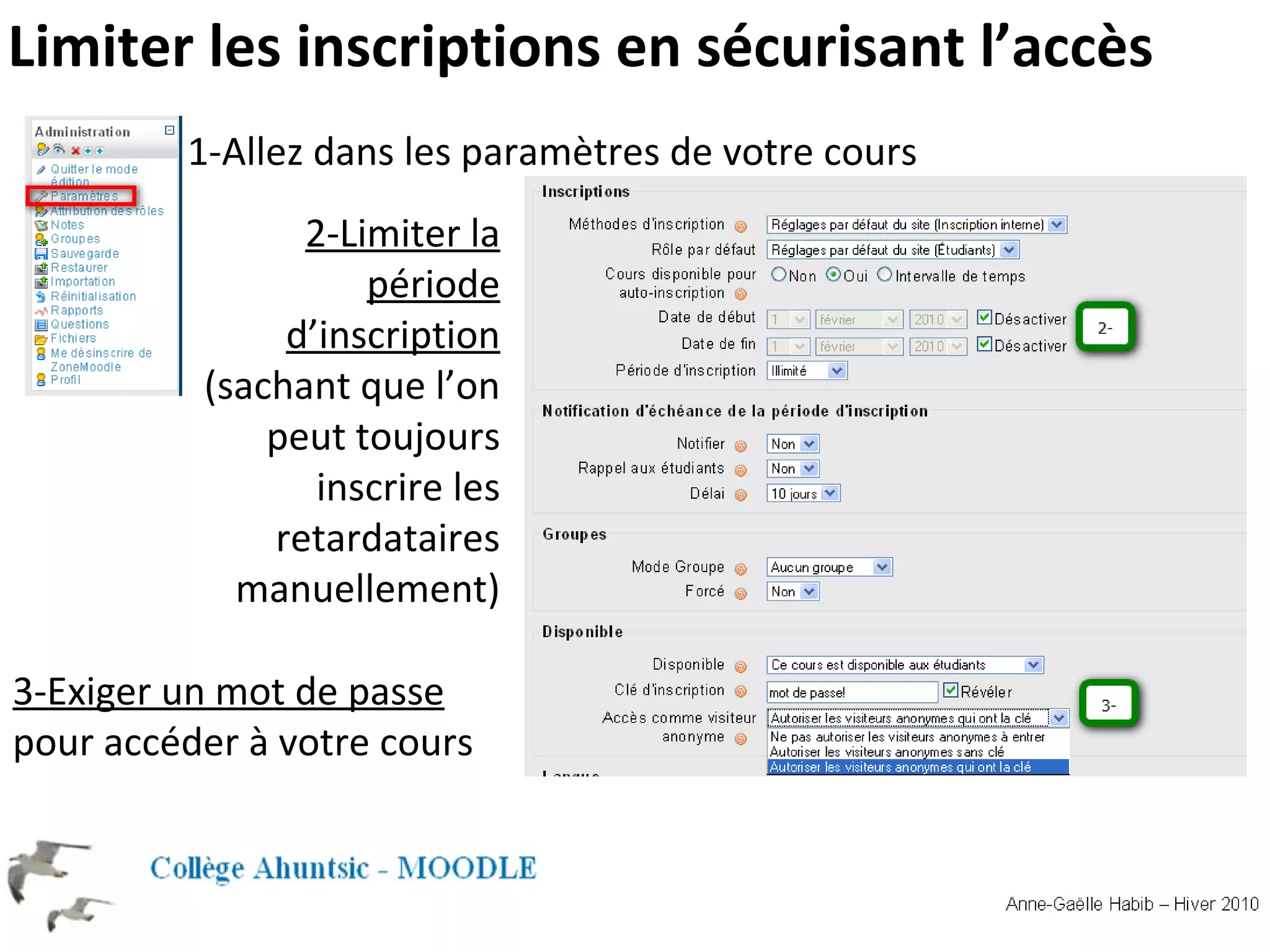 1-Allez dans les paramètres de votre cours 2-Limiter la période d’inscription (sachant que l’on peut toujours inscrire les retardataires manuellement) 3-Exiger un mot de passe pour accéder à votre cours Limiter les inscriptions en sécurisant l’accès