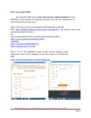 Open Education Resource: Flipping Using Quiz and Discussion Forum in Moodle
Page 9
How to use this OER
For using this OER, please ensure that you have admin permission in your
MOODLE course (needed for importing activities). Else ask your administrator to
restore this backup in your course.
Step 1: The lessons can be view through the following URL in Moodle
URL: https://baspal.moodlecloud.com/course/view.php?id=5 – By using the user id and
password provided in Section 1
Or
Can be downloaded from the you tube using the following URLs.
https://www.youtube.com/watch?v=NeYh
LN8ZSYk
https://youtu.be/uteBW0V9tZs?t=4
https://youtu.be/gnT_ynT5ud0
Step 2: Go to the MOODLE course Enroll yourself through e-mail
registration which will be displayed in the front screen of the following
URL
https://baspal.moodlecloud.com/login/signup.php
 