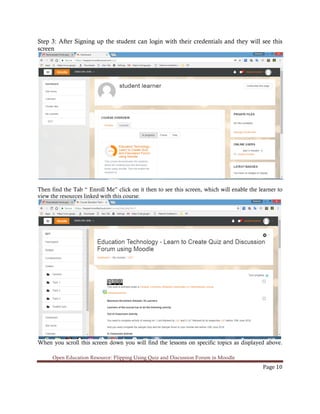 Open Education Resource: Flipping Using Quiz and Discussion Forum in Moodle
Page 10
Step 3: After Signing up the student can login with their credentials and they will see this
screen
Then find the Tab “ Enroll Me” click on it then to see this screen, which will enable the learner to
view the resources linked with this course.
When you scroll this screen down you will find the lessons on specific topics as displayed above.
 