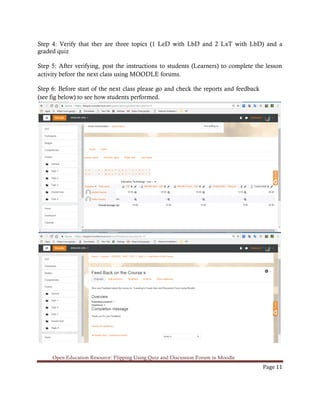Open Education Resource: Flipping Using Quiz and Discussion Forum in Moodle
Page 11
Step 4: Verify that ther are three topics (1 LeD with LbD and 2 LxT with LbD) and a
graded quiz
Step 5: After verifying, post the instructions to students (Learners) to complete the lesson
activity before the next class using MOODLE forums.
Step 6: Before start of the next class please go and check the reports and feedback
(see fig below) to see how students performed.
 