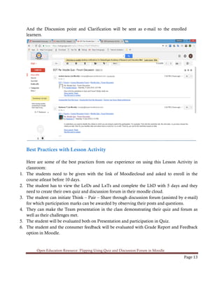Open Education Resource: Flipping Using Quiz and Discussion Forum in Moodle
Page 13
And the Discussion point and Clarification will be sent as e-mail to the enrolled
learners.
Best Practices with Lesson Activity
Here are some of the best practices from our experience on using this Lesson Activity in
classroom:
1. The students need to be given with the link of Moodlecloud and asked to enroll in the
course atleast before 10 days.
2. The student has to view the LeDs and LxTs and complete the LbD with 5 days and they
need to create their own quiz and discussion forum in their moodle cloud.
3. The student can initiate Think – Pair – Share through discussion forum (assisted by e-mail)
for which participation marks can be awarded by observing their posts and questions.
4. They can make the Team presentation in the class demonstrating their quiz and forum as
well as their challenges met.
5. The student will be evaluated both on Presentation and participation in Quiz.
6. The student and the consumer feedback will be evaluated with Grade Report and Feedback
option in Moodle.
 