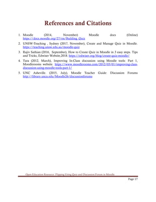 Open Education Resource: Flipping Using Quiz and Discussion Forum in Moodle
Page 17
References and Citations
1. Moodle (2014, November) Moodle docs (Online)
https://docs.moodle.org/27/en/Building_Quiz
2. UNSW-Teaching , Sydney (2017, November), Create and Manage Quiz in Moodle.
https://teaching.unsw.edu.au/moodle-quiz
3. Rajiv Sathian (2016, September), How to Create Quiz in Moodle in 3 easy steps. Tips
and Tricks, Edwiser Website,2018. https://edwiser.org/blog/create-quiz-moodle/
4. Tara (2012, March), Improving In-Class discussion using Moodle tools: Part 1,
Moodlerooms website. https://www.moodlerooms.com/2012/03/01/improving-class-
discussion-using-moodle-tools-part-1/
5. UNC Asheville. (2015, July), Moodle Teacher Guide: Discussion Forums
http://library.unca.edu/Moodle26/discussionforums
 