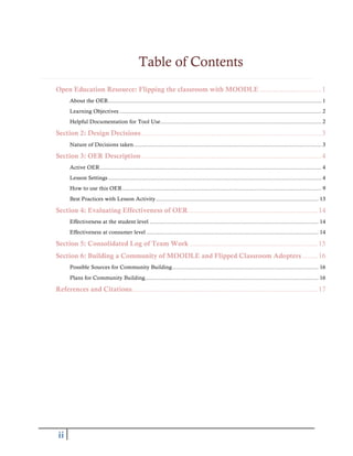 ii
Table of Contents
Open Education Resource: Flipping the classroom with MOODLE ................................1
About the OER...................................................................................................................................... 1
Learning Objectives ............................................................................................................................... 2
Helpful Documentation for Tool Use..................................................................................................... 2
Section 2: Design Decisions.............................................................................................3
Nature of Decisions taken...................................................................................................................... 3
Section 3: OER Description.............................................................................................4
Active OER........................................................................................................................................... 4
Lesson Settings...................................................................................................................................... 4
How to use this OER............................................................................................................................. 9
Best Practices with Lesson Activity...................................................................................................... 13
Section 4: Evaluating Effectiveness of OER...................................................................14
Effectiveness at the student level .......................................................................................................... 14
Effectiveness at consumer level ............................................................................................................ 14
Section 5: Consolidated Log of Team Work ..................................................................15
Section 6: Building a Community of MOODLE and Flipped Classroom Adopters ........16
Possible Sources for Community Building............................................................................................ 16
Plans for Community Building............................................................................................................. 16
References and Citations................................................................................................17
 