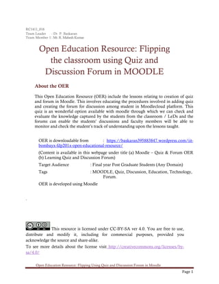 Open Education Resource: Flipping Using Quiz and Discussion Forum in Moodle
Page 1
RC1411_016
Team Leader : Dr. P. Baskaran
Team Member 1 : Mr. R. Mahesh Kumar
Open Education Resource: Flipping
the classroom using Quiz and
Discussion Forum in MOODLE
About the OER
This Open Education Resource (OER) include the lessons relating to creation of quiz
and forum in Moodle. This involves educating the procedures involved in adding quiz
and creating the forum for discussion among student in Moodlecloud platform. This
quiz is an wonderful option available with moodle through which we can check and
evaluate the knowledge captured by the students from the classroom / LeDs and the
forums can enable the students’ discussions and faculty members will be able to
monitor and check the student’s track of understanding upon the lessons taught.
OER is downloadable from : https://baskaran395883847.wordpress.com/iit-
bombayx-fdp201x-open-educational-resource/
(Content is available in this webpage under title (a) Moodle – Quiz & Forum OER
(b) Learning Quiz and Discussion Forum)
Target Audience : Final year Post Graduate Students (Any Domain)
Tags : MOODLE, Quiz, Discussion, Education, Technology,
Forum.
OER is developed using Moodle
.
This resource is licensed under CC-BY-SA ver 4.0. You are free to use,
distribute and modify it, including for commercial purposes, provided you
acknowledge the source and share-alike.
To see more details about the license visit http://creativecommons.org/licenses/by-
sa/4.0/
 
