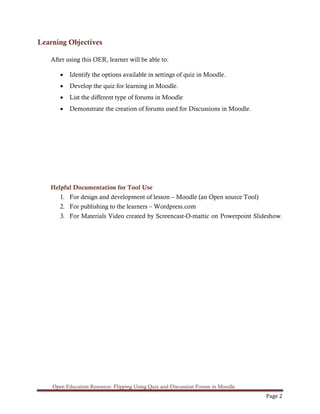 Open Education Resource: Flipping Using Quiz and Discussion Forum in Moodle
Page 2
Learning Objectives
After using this OER, learner will be able to:
• Identify the options available in settings of quiz in Moodle.
• Develop the quiz for learning in Moodle.
• List the different type of forums in Moodle
• Demonstrate the creation of forums used for Discussions in Moodle.
Helpful Documentation for Tool Use
1. For design and development of lesson – Moodle (an Open source Tool)
2. For publishing to the learners – Wordpress.com
3. For Materials Video created by Screencast-O-mattic on Powerpoint Slideshow.
 