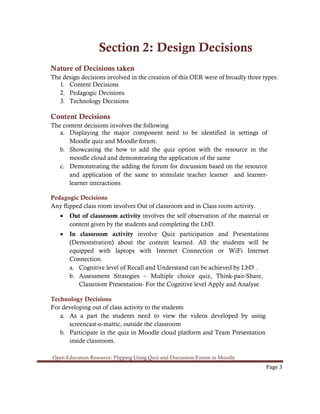 Open Education Resource: Flipping Using Quiz and Discussion Forum in Moodle
Page 3
Section 2: Design Decisions
Nature of Decisions taken
The design decisions involved in the creation of this OER were of broadly three types:
1. Content Decisions
2. Pedagogic Decisions
3. Technology Decisions
Content Decisions
The content decisions involves the following
a. Displaying the major component need to be identified in settings of
Moodle quiz and Moodle forum.
b. Showcasing the how to add the quiz option with the resource in the
moodle cloud and demonstrating the application of the same
c. Demonstrating the adding the forum for discussion based on the resource
and application of the same to stimulate teacher learner and learner-
learner interactions
Pedagogic Decisions
Any flipped class room involves Out of classroom and in Class room activity.
• Out of classroom activity involves the self observation of the material or
content given by the students and completing the LbD.
• In classroom activity involve Quiz participation and Presentations
(Demonstration) about the content learned. All the students will be
equipped with laptops with Internet Connection or WiFi Internet
Connection.
a. Cognitive level of Recall and Understand can be achieved by LbD .
b. Assessment Strategies – Multiple choice quiz, Think-pair-Share,
Classroom Presentation- For the Cognitive level Apply and Analyse.
Technology Decisions
For developing out of class activity to the students
a. As a part the students need to view the videos developed by using
screencast-o-mattic, outside the classroom
b. Participate in the quiz in Moodle cloud platform and Team Presentation
inside classroom.
 