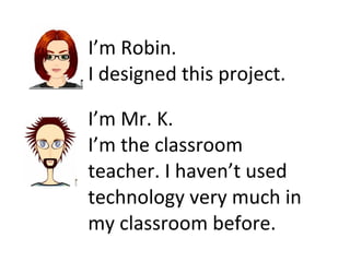 I’m Robin.  I designed this project. I’m Mr. K.  I’m the classroom teacher. I haven’t used technology very much in my classroom before. 