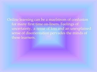 Online learning can be a maelstrom of confusion for many first time on-liners. Feelings of uncertainty,  a sense of loss and an unexplained sense of disorientation pervades the minds of these learners.  