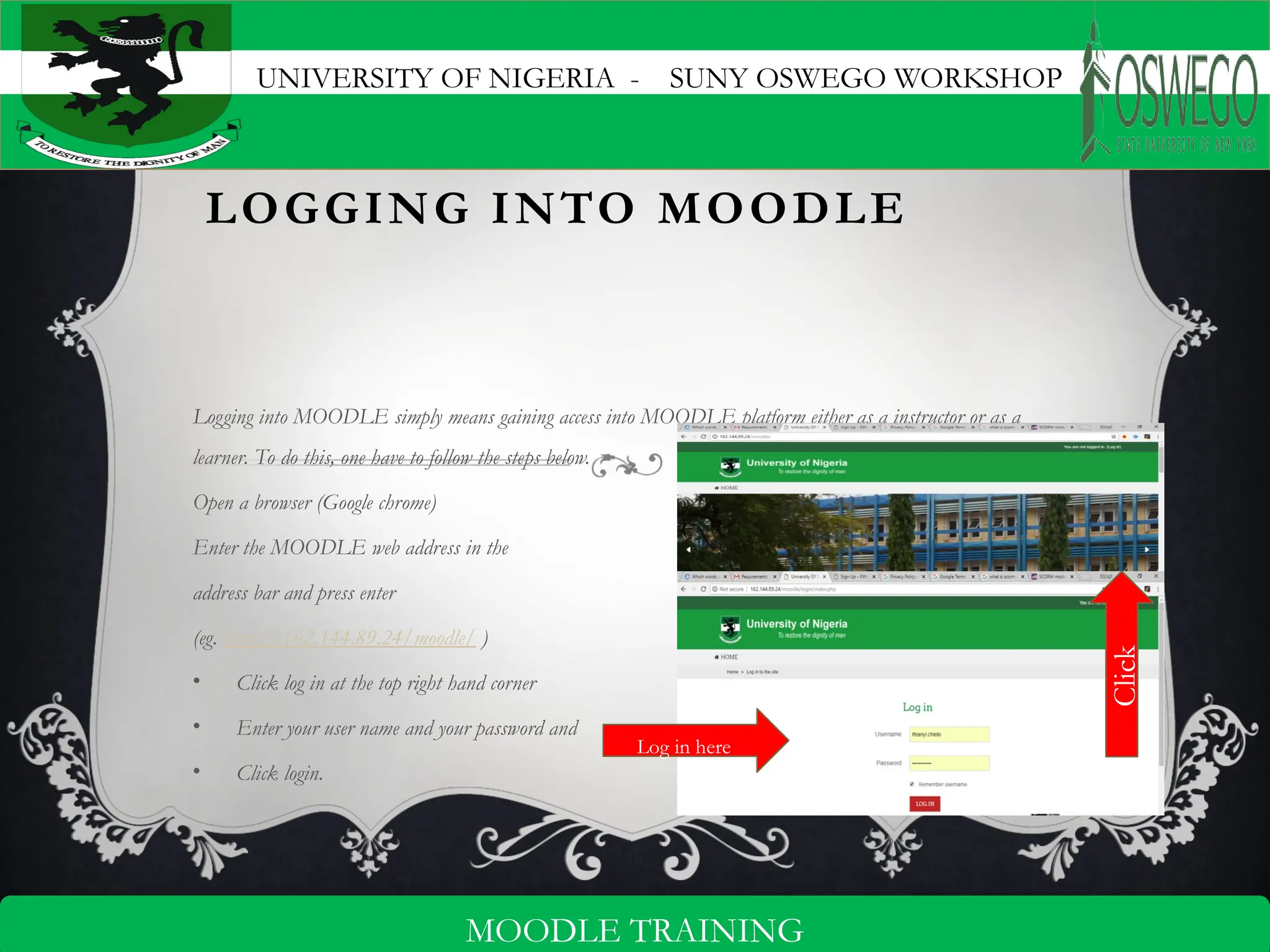 UNIVERSITY OF NIGERIA - SUNY OSWEGO WORKSHOP
4
MOODLE TRAINING
LOGGING INTO MOODLE
Logging into MOODLE simply means gaining access into MOODLE platform either as a instructor or as a
learner. To do this, one have to follow the steps below.
Open a browser (Google chrome)
Enter the MOODLE web address in the
address bar and press enter
(eg. http://162.144.89.24/moodle/ )
• Click log in at the top right hand corner
• Enter your user name and your password and
• Click login.
Click
Log in here
 