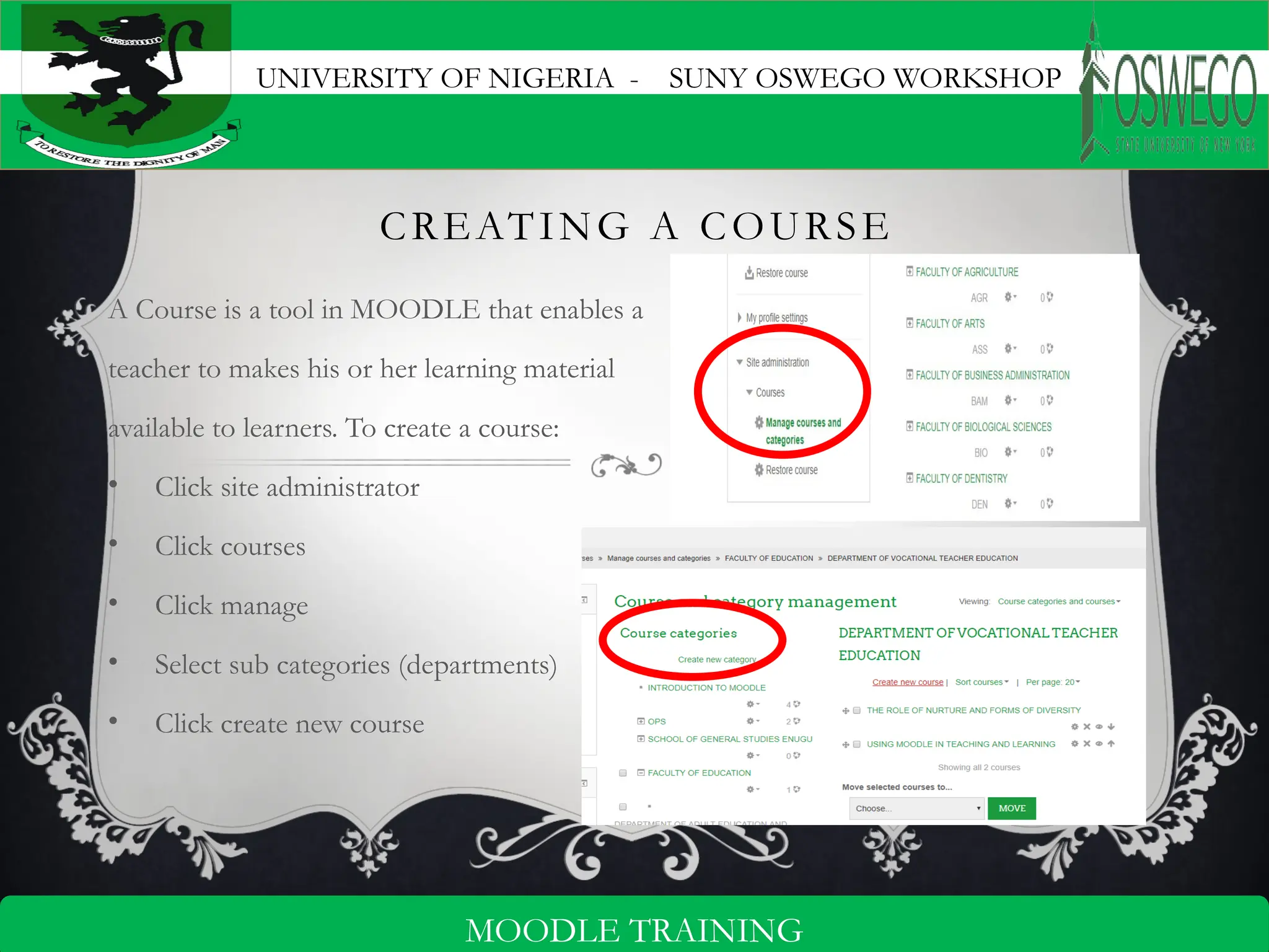 UNIVERSITY OF NIGERIA - SUNY OSWEGO WORKSHOP
5
MOODLE TRAINING
CREATING A COURSE
A Course is a tool in MOODLE that enables a
teacher to makes his or her learning material
available to learners. To create a course:
• Click site administrator
• Click courses
• Click manage
• Select sub categories (departments)
• Click create new course
 