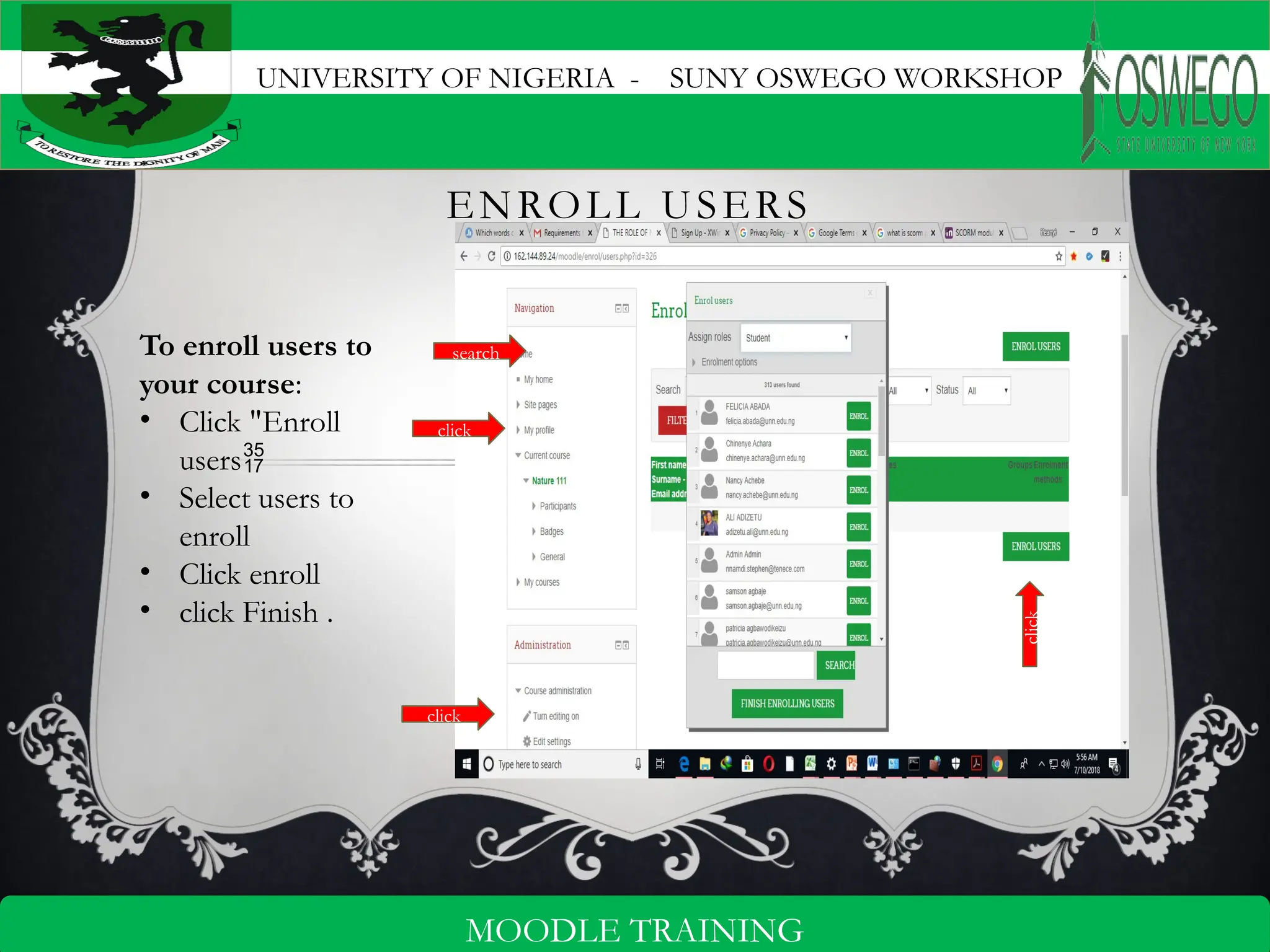 UNIVERSITY OF NIGERIA - SUNY OSWEGO WORKSHOP
7
MOODLE TRAINING
ENROLL USERS
To enroll users to
your course:
• Click "Enroll
users
• Select users to
enroll
• Click enroll
• click Finish .
click
search
click
click
 