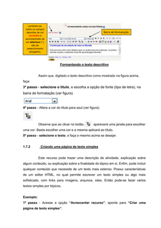Lembrem-se,
 todos os campos
  descritos de cor                                          Barra de formatação
    vermelha e
 acompanhado de
 um asterisco (*),
      são de
  preenchimento
    obrigatório.




                           Formantando o texto descritivo


            Assim que, digitado o texto descritivo como mostrado na figura acima,
faça:
3º passo - selecione o título, e escolha a opção de fonte (tipo de letra), na
barra de formatação (ver figura).



4º passo - Altere a cor do título para azul (ver figura).




            Observe que ao clicar no botão,         aparecerá uma janela para escolher
uma cor. Basta escolher uma cor e a mesma aplicará ao título.
5º passo - selecione o texto, e faça o mesmo acima se desejar.


1.7.2         Criando uma página de texto simples


            Este recurso pode trazer uma descrição de atividade, explicação sobre
algum conteúdo, ou explicação sobre a finalidade do tópico em si. Enfim, pode incluir
qualquer conteúdo que necessite de um texto mais extenso. Possui características
de um editor HTML, no qual permite escrever um texto simples ou algo mais
sofisticado, com links para imagens, arquivos, sites. Então pode-se fazer vários
textos simples por tópicos.


Exemplo:
1º passo - Acesse a opção “Acrescentar recurso”, aponte para “Criar uma
página de texto simples”.
 