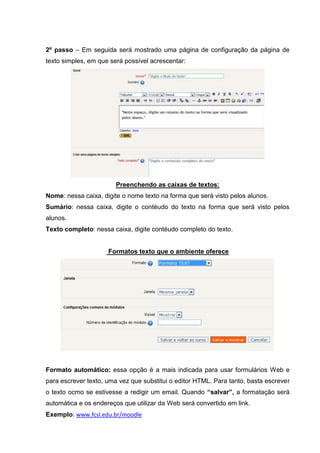 2º passo – Em seguida será mostrado uma página de configuração da página de
texto simples, em que será possível acrescentar:




                        Preenchendo as caixas de textos:
Nome: nessa caixa, digite o nome texto na forma que será visto pelos alunos.
Sumário: nessa caixa, digite o contéudo do texto na forma que será visto pelos
alunos.
Texto completo: nessa caixa, digite contéudo completo do texto.


                     Formatos texto que o ambiente oferece




Formato automático: essa opção é a mais indicada para usar formulários Web e
para escrever texto, uma vez que substitui o editor HTML. Para tanto, basta escrever
o texto ocmo se estivesse a redigir um email. Quando “salvar”, a formatação será
automática e os endereços que utilizar da Web será convertido em link.
Exemplo: www.fcsl.edu.br/moodle
 