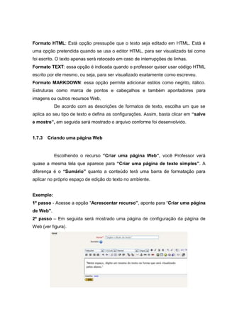 Formato HTML: Está opção pressupõe que o texto seja editado em HTML. Está é
uma opção pretendida quando se usa o editor HTML, para ser visualizado tal como
foi escrito. O texto apenas será retocado em caso de interrupções de linhas.
Formato TEXT: essa opção é indicada quando o professor quiser usar código HTML
escrito por ele mesmo, ou seja, para ser visualizado exatamente como escreveu.
Formato MARKDOWN: essa opção permite adicionar estilos como negrito, itálico.
Estruturas como marca de pontos e cabeçalhos e também apontadores para
imagens ou outros recursos Web.
           De acordo com as descrições de formatos de texto, escolha um que se
aplica ao seu tipo de texto e defina as configurações. Assim, basta clicar em “salve
e mostre”, em seguida será mostrado o arquivo conforme foi desenvolvido.


1.7.3   Criando uma página Web


           Escolhendo o recurso “Criar uma página Web”, você Professor verá
quase a mesma tela que aparece para “Criar uma página de texto simples”. A
diferença é o “Sumário” quanto a conteúdo terá uma barra de formatação para
aplicar no próprio espaço de edição do texto no ambiente.


Exemplo:
1º passo - Acesse a opção “Acrescentar recurso”, aponte para “Criar uma página
de Web”.
2º passo – Em seguida será mostrado uma página de configuração da página de
Web (ver figura).
 