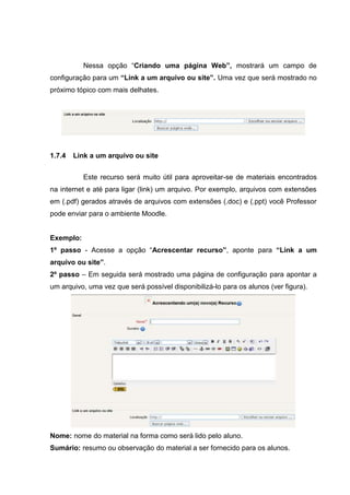 Nessa opção “Criando uma página Web”, mostrará um campo de
configuração para um “Link a um arquivo ou site”. Uma vez que será mostrado no
próximo tópico com mais delhates.




1.7.4   Link a um arquivo ou site


           Este recurso será muito útil para aproveitar-se de materiais encontrados
na internet e até para ligar (link) um arquivo. Por exemplo, arquivos com extensões
em (.pdf) gerados através de arquivos com extensões (.doc) e (.ppt) você Professor
pode enviar para o ambiente Moodle.


Exemplo:
1º passo - Acesse a opção “Acrescentar recurso”, aponte para “Link a um
arquivo ou site”.
2º passo – Em seguida será mostrado uma página de configuração para apontar a
um arquivo, uma vez que será possível disponibilizá-lo para os alunos (ver figura).




Nome: nome do material na forma como será lido pelo aluno.
Sumário: resumo ou observação do material a ser fornecido para os alunos.
 