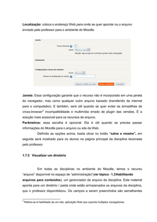 Localização: coloca o endereço Web para onde se quer apontar ou o arquivo
enviado pelo professor para o ambiente do Moodle.




Janela: Essa configuração garante que o recurso não é incorporado em uma janela
do navegador, mas como qualquer outro arquivo baixado (transferido da internet
para o computador). E também, será útil quando se quer evitar as armadilhas de
cross-browser3 incompatibilidade e multimídia errado de plugin das versões. É a
solução mais acessível para os recursos de arquivo.
Parâmetros: essa escolha é opcional. Ela é útil quando se precisa passar
informações do Moodle para o arquivo ou site da Web.
              Definido as opções acima, basta clicar no botão “salve e mostre”, em
seguida será mostrado para os alunos na página principal da disciplina lecionada
pelo professor.


1.7.5 Visualizar um diretório



              Em todas as disciplinas no ambiente do Moodle, temos o recurso
“arquivo” disponível no espaço de “administração”(ver tópico - 1.3 Habilitando
arquivos para conteúdos), um gerenciador de arquivo da disciplina. Este material
aponta para um diretório / pasta onde estão armazenados os arquivos da disciplina,
que o professor disponibilizou. Os campos a serem preenchidos são semelhantes


3
    Refere-se à habilidade de um site, aplicação Web que suporta múltiplos navegadores.
 