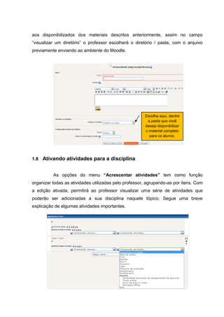 aos disponibilizados dos materiais descritos anteriormente, assim no campo
“visualizar um diretório” o professor escolherá o diretório / pasta, com o arquivo
previamente enviando ao ambiente do Moodle.




                                                       Escolha aqui, dentre
                                                        a pasta que você
                                                       deseja disponibilizar
                                                       o material completo
                                                         para os alunos.




1.8 Ativando atividades para a disciplina


          As opções do menu “Acrescentar atividades” tem como função
organizar todas as atividades utilizadas pelo professor, agrupando-as por itens. Com
a edição ativada, permitirá ao professor visualizar uma série de atividades que
poderão ser adicionadas a sua disciplina naquele tópico. Segue uma breve
explicação de algumas atividades importantes.
 
