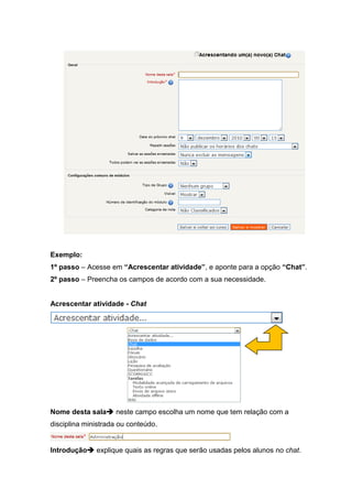 Exemplo:
1º passo – Acesse em “Acrescentar atividade”, e aponte para a opção “Chat”.
2º passo – Preencha os campos de acordo com a sua necessidade.


Acrescentar atividade - Chat




Nome desta sala neste campo escolha um nome que tem relação com a
disciplina ministrada ou conteúdo.


Introdução explique quais as regras que serão usadas pelos alunos no chat.
 