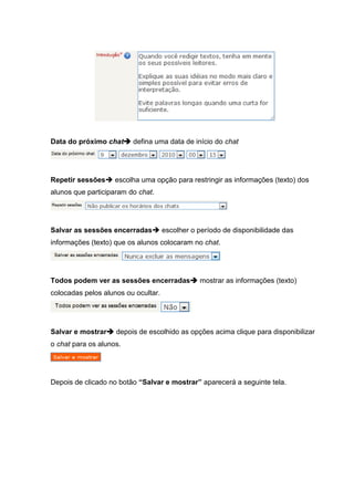 Data do próximo chat defina uma data de início do chat




Repetir sessões escolha uma opção para restringir as informações (texto) dos
alunos que participaram do chat.




Salvar as sessões encerradas escolher o período de disponibilidade das
informações (texto) que os alunos colocaram no chat.




Todos podem ver as sessões encerradas mostrar as informações (texto)
colocadas pelos alunos ou ocultar.




Salvar e mostrar depois de escolhido as opções acima clique para disponibilizar
o chat para os alunos.




Depois de clicado no botão “Salvar e mostrar” aparecerá a seguinte tela.
 