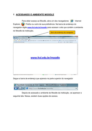 1 ACESSANDO O AMBIENTE MOODLE

            Para obter acesso ao Moodle, abra um dos navegadores              Internet
Explorer,       Firefox ou outro de sua preferência. Na barra de endereço do
navegador digite www.fcsl.edu.br/moodle para acessar o site que contém o ambiente
do Moodle da instituição.
                                             Barra de endereço do navegador




                      www.fcsl.edu.br/moodle




Segue a barra de endereço que aparece na parte superior do navegador




            Depois de acessado o ambiente do Moodle da instituição, vai aparecer a
seguinte tela. Nessa, existem duas opções de acesso.
 