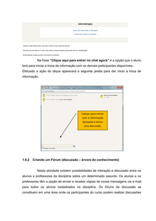 Na frase “Clique aqui para entrar no chat agora” é a opção que o aluno
terá para iniciar a troca de informação com os demais participantes disponíveis.
Efetuado a ação do clique aparecerá a seguinte janela para dar ínicio a troca de
informação.




                                          Campo para entrar
                                          com a informação
                                           desejada e iniciar
                                            uma discussão.




1.8.2   Criando um Fórum (discussão – árvore do conhecimento)


          Nesta atividade existem possibilidades de interação e discussão entre os
alunos e professores da disciplina sobre um determinado assunto. Os alunos e os
professores têm a opção de enviar e receber cópias de novas mensagens via e-mail
para todos os alunos cadastrados na disciplina. Os fóruns de discussão se
constituem em uma área onde os participantes do curso podem realizar discussões
 