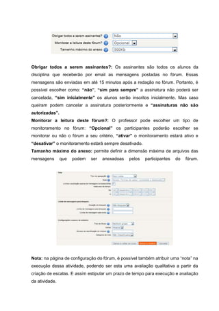 Obrigar todos a serem assinantes?: Os assinantes são todos os alunos da
disciplina que receberão por email as mensagens postadas no fórum. Essas
mensagens são enviadas em até 15 minutos após a redação no fórum. Portanto, é
possível escolher como: “não”, “sim para sempre” a assinatura não poderá ser
cancelada, “sim inicialmente” os alunos serão inscritos inicialmente. Mas caso
queiram podem cancelar a assinatura posteriormente e “assinaturas não são
autorizadas”.
Monitorar a leitura deste fórum?: O professor pode escolher um tipo de
monitoramento no fórum: “Opcional” os participantes poderão escolher se
monitorar ou não o fórum a seu critério, “ativar” o monitoramento estará ativo e
“desativar” o monitoramento estará sempre desativado.
Tamanho máximo do anexo: permite definir a dimensão máxima de arquivos das
mensagens       que   podem   ser   anexadoas   pelos   participantes   do   fórum.




Nota: na página de configuração do fórum, é possível também atribuir uma “nota” na
execução dessa atividade, podendo ser esta uma avaliação qualitativa a partir da
criação de escalas. E assim estipular um prazo de tempo para execução e avaliação
da atividade.
 
