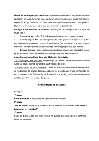 Limite de mensagens para bloqueio: o professor poderá bloquear para o limite de
postagem de cada aluno. Ou seja, os alunos serão impedidos de enviar mensagens
depois de atingir um limite no número de mensagens enviadas num dado período.
Eles receberão avisos a medida que se aproximarem deste limite.
Configurações comuns de módulos: As opções de configuração dos tipos de
grupo são 3:
•     Nenhum grupo - não há divisão dos participantes do curso em grupos.
•     Grupos Separados - os participantes de cada grupo vêem apenas os outros
membros deste grupo e os documentos e informações relacionados apenas a estes
membros. As mensagens e os participantes de outros grupos não são visíveis.
•     Grupos Visíveis - cada usuário pode participar apenas das atividades do seu
grupo mas pode ver as atividades e os participantes dos demais grupos.
A configuração dos tipos de grupo é feita em dois níveis:
1. Configuração geral do curso: O tipo de grupo definido a nível de configuração de
curso é a opção padrão para todas as atividades do curso.
2. Configuração de cada atividade: Todas as atividades que aceitam configuração
da modalidade de acesso dos grupos podem ter o seu tipo de grupo configurado em
modo independente. Esta configuração da atividade será ignorada se a configuração
geral do curso "forçar o modo de grupo".


                           Criando tópico de discussão


Exemplo:
1º passo
Nome do fórum: Construíndo um caso de uso do Moodle
2º passo
Tipo de fórum: escolha o que desejar, neste exemplo foi escolhido “Fórum P e R
(perguntas e respostas)”.
3º passo
Caixa de texto: Digite uma frase / tópico no qual os alunos irão discutir dentro do
fórum da disciplina.
 