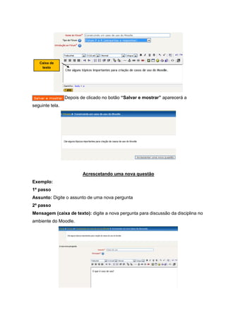 Caixa de
    texto




                 Depois de clicado no botão “Salvar e mostrar” aparecerá a
seguinte tela.




                         Acrescetando uma nova questão
Exemplo:
1º passo
Assunto: Digite o assunto de uma nova pergunta
2º passo
Mensagem (caixa de texto): digite a nova pergunta para discussão da disciplina no
ambiente do Moodle.
 