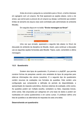 Antes de enviar a pergunta ou comentário para o fórum, e tenha interesse
em agregá-lo com um arquivo. No final aparecerá as opções abaixo, como a de
anexo, que serivá para a procura de um arquivo qu deseja. Lembrando que existem
limites de tamanho de arquivo (isso será controlado pelo administrado do ambiente
Moodle).
           Em seguida clique em no botão “Enviar mensagem ao fórum”




           Uma vez que enviado, aparecerá a seguinte tela abaixo no fórum de
discussão do ambiente da disciplina do Moodle. Assim, para continuar a discussão
use as seguintes opções fornecidas pelo Moodle: Tópico, autor, comentário e última
mensagem.




1.8.3   Questionário


           Existem dois tipos de questionário. O primeiro é o phpESP, que permite
construir formas de pesquisas usando uma variedade de tipos de perguntas para
obter-se informações dos alunos (usuários). E o segundo tipo de questionário
contém recursos de avaliações nos formatos de questões. Este contém uma
configuração que compreende a definição do período de disponibilidade, a
apresentação de resposta automática, diversos sistemas de avaliação, entre outros.
As questões podem ser múltipla escolha, verdadeiro ou falso, respostas breves,
entre outras. São arquivadas por categorias em uma base de dados e podem ser
reutilizadas em outros questionários e em outros cursos. O professor define uma
lista de questões e as alternativas de respostas de cada uma delas.

Desenvolvendo um questionário
 
