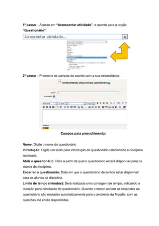 1º passo – Acesse em “Acrescentar atividade”, e aponte para a opção
“Questionário”.




2º passo – Preencha os campos de acordo com a sua necessidade.




                           Campos para preenchimento:


Nome: Digite o nome do questionário
Introdução: Digite um texto para introdução do questionário relacionado a disciplina
lecionada.
Abrir o questionário: Data a partir da qual o questionário estará disponível para os
alunos da disciplina.
Encerrar o questionário: Data em que o questionário deixaráde estar disponível
para os alunos da disciplina.
Limite de tempo (minutos): Será realizada uma contagem de tempo, indicando a
duração para conclusão do questionário. Quando o tempo expirar as respostas ao
questionário são enviadas automaticamente para o ambiente da Moodle, com as
questões até então respondidas.
 