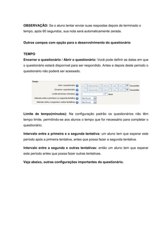 OBSERVAÇÃO: Se o aluno tentar enviar suas respostas depois de terminado o
tempo, após 60 segundos, sua nota será automaticamente zerada.


Outros campos com opção para o desenvolvimento do questionário


TEMPO
Encerrar o questionário / Abrir o questionário: Você pode definir as datas em que
o questionário estará disponível para ser respondido. Antes e depois deste período o
questionário não poderá ser acessado.




Limite de tempo(minutos): Na configuração padrão os questionários não têm
tempo limite, permitindo-se aos alunos o tempo que for necessário para completar o
questionário.

Intervalo entre a primeira e a segunda tentativa: um aluno tem que esperar este
período após a primeira tentativa, antes que possa fazer a segunda tentativa.

Intervalo entre a segunda e outras tentativas: então um aluno tem que esperar
este período antes que possa fazer outras tentativas.

Veja abaixo, outras configurações importantes do questionário.
 