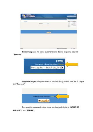 Primeira opção: No canto superior direito do site clique na palavra
“Acesso”.




         Segunda opção: Na parte inferior, próximo à logomarca MOODLE, clique
em “Acesso”.




            Em seguida aparecerá a tela, onde você deverá digitar o “NOME DO
USUÁRO” e a “SENHA”.
 