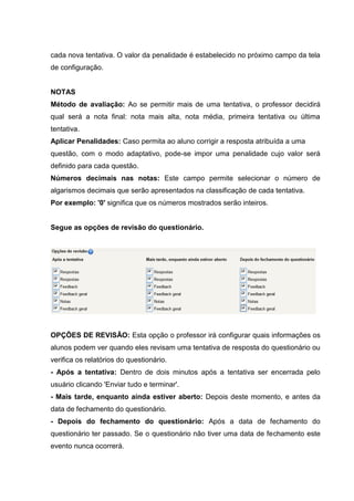cada nova tentativa. O valor da penalidade é estabelecido no próximo campo da tela
de configuração.


NOTAS
Método de avaliação: Ao se permitir mais de uma tentativa, o professor decidirá
qual será a nota final: nota mais alta, nota média, primeira tentativa ou última
tentativa.
Aplicar Penalidades: Caso permita ao aluno corrigir a resposta atribuída a uma
questão, com o modo adaptativo, pode-se impor uma penalidade cujo valor será
definido para cada questão.
Números decimais nas notas: Este campo permite selecionar o número de
algarismos decimais que serão apresentados na classificação de cada tentativa.
Por exemplo: '0' significa que os números mostrados serão inteiros.


Segue as opções de revisão do questionário.




OPÇÕES DE REVISÃO: Esta opção o professor irá configurar quais informações os
alunos podem ver quando eles revisam uma tentativa de resposta do questionário ou
verifica os relatórios do questionário.
- Após a tentativa: Dentro de dois minutos após a tentativa ser encerrada pelo
usuário clicando 'Enviar tudo e terminar'.
- Mais tarde, enquanto ainda estiver aberto: Depois deste momento, e antes da
data de fechamento do questionário.
- Depois do fechamento do questionário: Após a data de fechamento do
questionário ter passado. Se o questionário não tiver uma data de fechamento este
evento nunca ocorrerá.
 