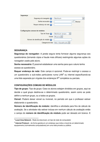 SEGURANÇA
Segurança do navegador: A janela segura tenta fornecer alguma segurança aos
questionários (tornando cópia e fraude mais difíceis) restringindo algumas ações do
navegador usado pelo aluno.
Senha necessária: É possível estabelecer uma senha para que o aluno tenha
acesso ao questionário.
Requer endereço de rede: Este campo é opcional. Pode-se restringir o acesso a
um questionário a sub-redes particulares numa LAN4 ou internet especificando-se
uma lista separada por vírgulas dos endereços IP5 completos ou parciais.


CONFIGURAÇÕES COMUNS DE MÓDULOS
Tipo de grupo: Tipo de grupo: Caso os alunos estejam divididos em grupos, aqui se
decide a qual grupo destina-se o determinado questionário, assim como se pode
definir a nenhum grupo, ou a todos os grupos.
Visível: Poderá deixar visível ou invisível, no período em que o professor estiver
elaborando o questionário.
Número de identificação do módulo: identifica a atividade para fins de cálculo de
avaliação. Se a atividade não estiver inclusa em nenhum cálculo de avaliação então
o campo do número de identificação do módulo pode ser deixado em branco. E

4
    Local Area Network - Rede de área local, um tipo de rede de computador
5
 Internet Protocol – de forma genéica é um endereço que indica o local de um determinado
equipamento (normalmente computadores) em uma rede privada ou pública.
 