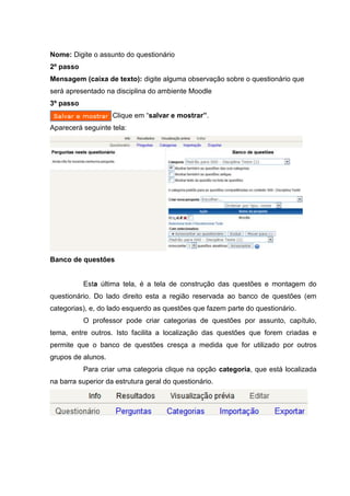 Nome: Digite o assunto do questionário
2º passo
Mensagem (caixa de texto): digite alguma observação sobre o questionário que
será apresentado na disciplina do ambiente Moodle
3º passo
                    Clique em “salvar e mostrar”.
Aparecerá seguinte tela:




Banco de questões


           Esta última tela, é a tela de construção das questões e montagem do
questionário. Do lado direito esta a região reservada ao banco de questões (em
categorias), e, do lado esquerdo as questões que fazem parte do questionário.
           O professor pode criar categorias de questões por assunto, capítulo,
tema, entre outros. Isto facilita a localização das questões que forem criadas e
permite que o banco de questões cresça a medida que for utilizado por outros
grupos de alunos.
           Para criar uma categoria clique na opção categoria, que está localizada
na barra superior da estrutura geral do questionário.
 