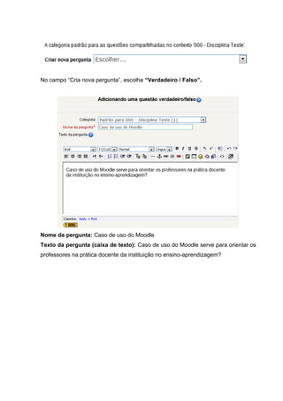 No campo “Cria nova pergunta”, escolha “Verdadeiro / Falso”.




Nome da pergunta: Caso de uso do Moodle
Texto da pergunta (caixa de texto): Caso de uso do Moodle serve para orientar os
professores na prática docente da instituição no ensino-aprendizagem?
 