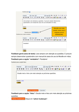 Atenção com este,
                                                      campo, neste caso a
                                                        resposta certa é
                                                         VERDADEIRO.




Feedback geral (caixa de texto): Leia sempre com atenção as questões. E procure
sempre desenvolver questionário com manual de casos de uso do Moodle em mãos.
Feedback para a opção “verdadeiro”: Parabéns!




Feedback para a opção “falso”: Estude mais e leia com mais atenção as próximas
questões.
                  Clique em “salvar mudanças”.
 