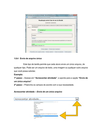 1.8.4 Envio de arquivo único

           Este tipo de tarefa permite que cada aluno envie um único arquivo, de
qualquer tipo. Pode ser um arquivo de texto, uma imagem ou qualquer outro arquivo
que você possa solicitar.
Exemplo:
1º passo – Acesse em “Acrescentar atividade”, e aponte para a opção “Envio de
um único arquivo”.
2º passo – Preencha os campos de acordo com a sua necessidade.


Acrescentar atividade – Envio de um único arquivo
 