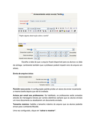 Escolha a data de que o arquivo ficará disponível para os alunos e a data
de entrega. Lembrando também que o professor poderá impedir enio de arquivo em
atraso.

Envio de arquivo único




Permitir novo envio: A configuração padrão proibe um aluno de enviar novamente
a mesma tarefa depois que ela foi avaliada.

Avisos por email aos professores: Se habilitado, os professores serão avisados
através de mensagens breves por correio eletrônico sempre que os alunos enviare
um novo documento ou atualizarem um documento enviado.

Tamanho máximo: habilita o tamanho máximo do arquivo que os alunos poderão
enivar para o ambiente Moodle.

Uma vez configurado, clique em “salvar e mostrar”.
 