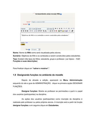 Nome: Nome da Wiki como será visualizada pelos alunos.
Sumário: Objetivos da Wiki e os conteúdos a serem construídos pelos estudantes.
Tipo: Existem três tipos de Wikis: estudante, grupo e professor. (ver tópico – 1.9.1
Funções e suas descrições)


Para finalizar clique em “salvar e mostrar”.´


1.9 Designando funções no ambiente do moodle

           Depois de ativada a edição, aparecerá no Menu Administração
esquerdo do site a guia de ADMINISTRAÇÃO, clique na primeira opção DESIGNAR
FUNÇÕES.

           Designar funções: Mostra ao professor as permissões e qual é o papel
dos usuários (participantes) na disciplina.

           As ações dos usuários (participantes) como inscrição da disciplina é
realizada pelo professor ou pelos próprios alunos. A inscrição será a partir da função
designar funções e em seguina clique em Estudantes.
 
