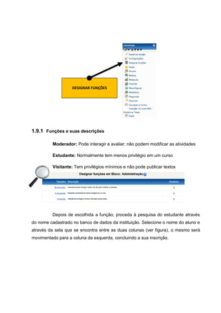 DESIGNAR FUNÇÕES




1.9.1 Funções e suas descrições

          Moderador: Pode interagir e avaliar; não podem modificar as atividades

          Estudante: Normalmente tem menos privilégio em um curso

          Visitante: Tem privilégios mínimos e não pode publicar textos




          Depois de escolhida a função, proceda à pesquisa do estudante através
do nome cadastrado no banco de dados da instituição. Selecione o nome do aluno e
através da seta que se encontra entre as duas colunas (ver figura), o mesmo será
movimentado para a coluna da esquerda, concluindo a sua inscrição.
 