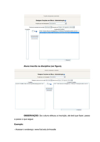 Aluno inscrito na disciplina (ver figura).




           OBSERVAÇÃO: Se o aluno efetuou a inscrição, ele terá que fazer, passo
a passo o que segue:

Exemplo:

- Acessar o endereço: www.fcsl.edu.br/moodle
 