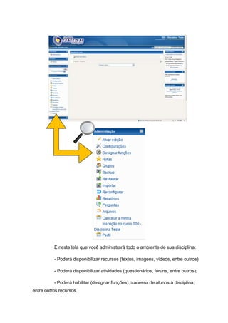 É nesta tela que você administrará todo o ambiente de sua disciplina:

          - Poderá disponibilizar recursos (textos, imagens, vídeos, entre outros);

          - Poderá disponibilizar atividades (questionários, fóruns, entre outros);

          - Poderá habilitar (designar funções) o acesso de alunos à disciplina;
entre outros recursos.
 