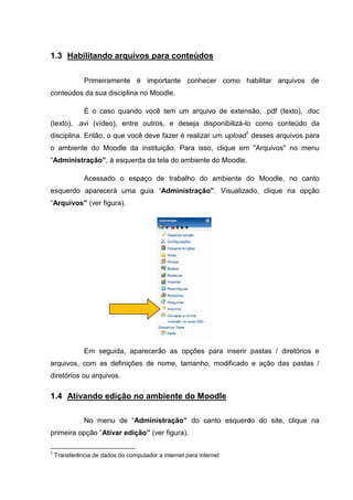 1.3 Habilitando arquivos para conteúdos

               Primeiramente é importante conhecer como habilitar arquivos de
conteúdos da sua disciplina no Moodle.

               É o caso quando você tem um arquivo de extensão, .pdf (texto), .doc
(texto), .avi (vídeo), entre outros, e deseja disponibilizá-lo como conteúdo da
disciplina. Então, o que você deve fazer é realizar um upload1 desses arquivos para
o ambiente do Moodle da instituição. Para isso, clique em "Arquivos" no menu
“Administração”, à esquerda da tela do ambiente do Moodle.

               Acessado o espaço de trabalho do ambiente do Moodle, no canto
esquerdo aparecerá uma guia “Administração”. Visualizado, clique na opção
“Arquivos” (ver figura).




               Em seguida, aparecerão as opções para inserir pastas / diretórios e
arquivos, com as definições de nome, tamanho, modificado e ação das pastas /
diretórios ou arquivos.

1.4 Ativando edição no ambiente do Moodle

               No menu de “Administração” do canto esquerdo do site, clique na
primeira opção “Ativar edição” (ver figura).

1
    Transferência de dados do computador a internet para internet
 