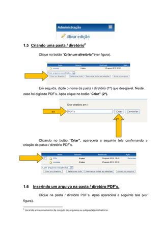 1.5 Criando uma pasta / diretório2

               Clique no botão “Criar um diretório” (ver figura).




               Em seguida, digite o nome da pasta / diretório (1º) que desejável. Neste
caso foi digitado PDF’s. Após clique no botão “Criar” (2º).




                          1º

                                                                             2º




          Clicando no botão “Criar”, aparecerá a seguinte tela confirmando a
criação da pasta / diretório PDF’s.




1.6       Inserindo um arquivo na pasta / diretóro PDF’s.

               Clique na pasta / diretório PDF’s. Após aparecerá a seguinte tela (ver
figura).

2
    Local de armazenamento de conjuto de arquivos ou subpasta/subdiretório
 
