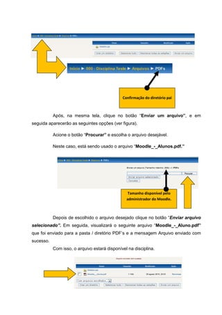 Confirmação do diretório pai



           Após, na mesma tela, clique no botão “Enviar um arquivo”, e em
seguida aparecerão as seguintes opções (ver figura).

           Acione o botão “Procurar” e escolha o arquivo desejável.

           Neste caso, está sendo usado o arquivo “Moodle_-_Alunos.pdf.”




                                                Tamanho disponível pelo
                                                administrador do Moodle.



           Depois de escolhido o arquivo desejado clique no botão “Enviar arquivo
selecionado”. Em seguida, visualizará o seguinte arquivo “Moodle_-_Aluno.pdf”
que foi enviado para a pasta / diretório PDF’s e a mensagem Arquivo enviado com
sucesso.
           Com isso, o arquivo estará disponível na disciplina.
 