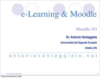 e-Learning & Moodle
                                              Moodle 101
                                      Dr. Antonio Vantaggiato
                                  Universidad del Sagrado Corazón
                                                      netedu.info

         a n t o n i o v a n t a g g i a t o . n e t


      e-Learning & Moodle                                       1
Friday, November 20, 2009
 