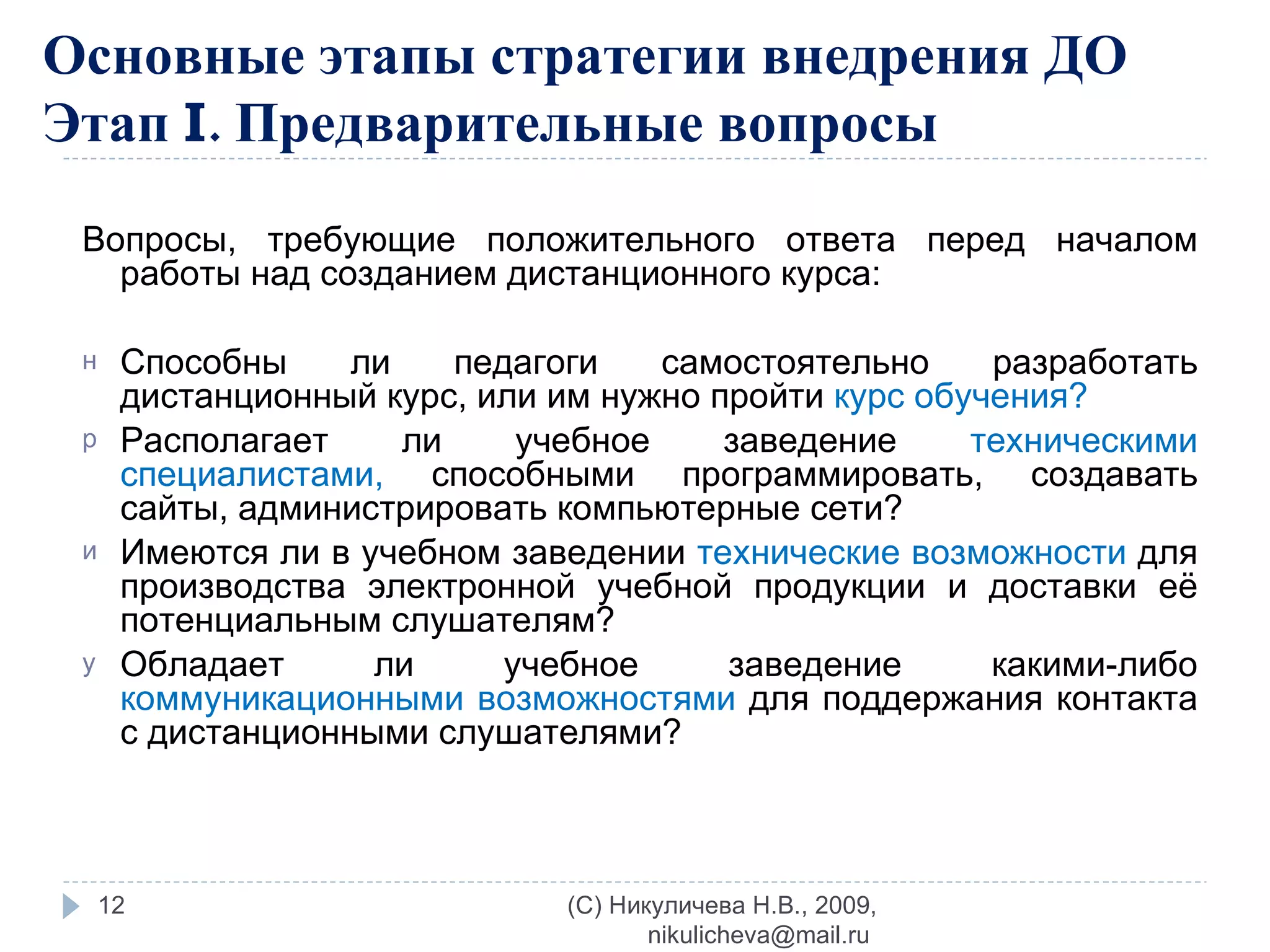 Основные этапы стратегии внедрения ДО  Этап  I . Предварительные вопросы Вопросы, требующие положительного ответа перед началом работы над созданием дистанционного курса: Способны ли педагоги самостоятельно разработать дистанционный курс, или им нужно пройти  курс обучения? Располагает ли учебное заведение  техническими специалистами,  способными программировать, создавать сайты, администрировать компьютерные сети? Имеются ли в учебном заведении  технические возможности  для производства электронной учебной продукции и доставки её потенциальным слушателям? Обладает ли учебное заведение какими-либо  коммуникационными возможностями  для поддержания контакта с дистанционными слушателями? (C) Никуличева Н.В., 2009, nikulicheva@mail.ru  